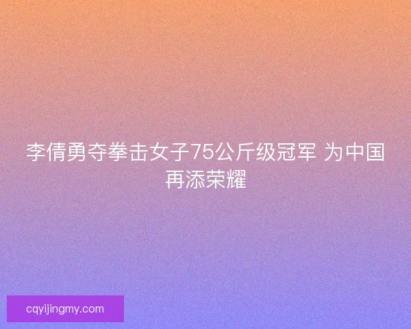 李倩勇夺拳击女子75公斤级冠军 为中国再添荣耀