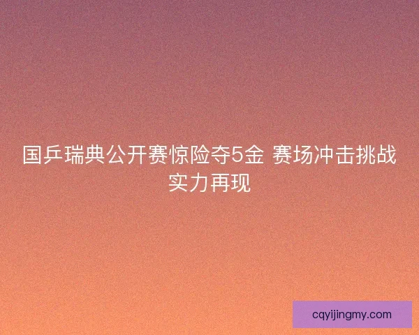国乒瑞典公开赛惊险夺5金 赛场冲击挑战实力再现